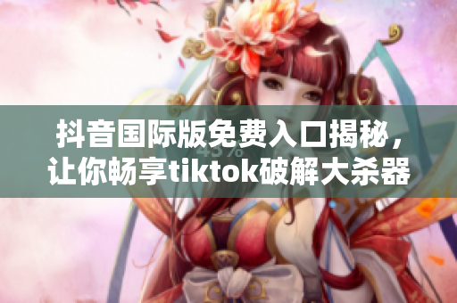 抖音国际版免费入口揭秘，让你畅享tiktok破解大杀器！
