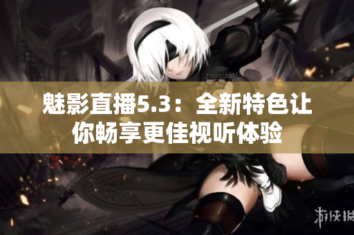 魅影直播5.3：全新特色让你畅享更佳视听体验