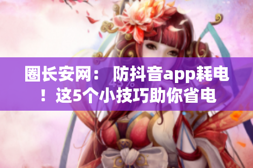 圈长安网： 防抖音app耗电！这5个小技巧助你省电