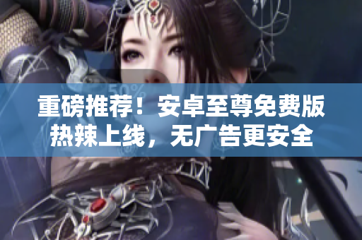重磅推荐！安卓至尊免费版热辣上线，无广告更安全