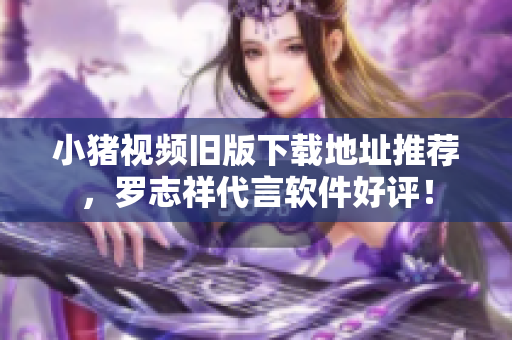 小猪视频旧版下载地址推荐，罗志祥代言软件好评！