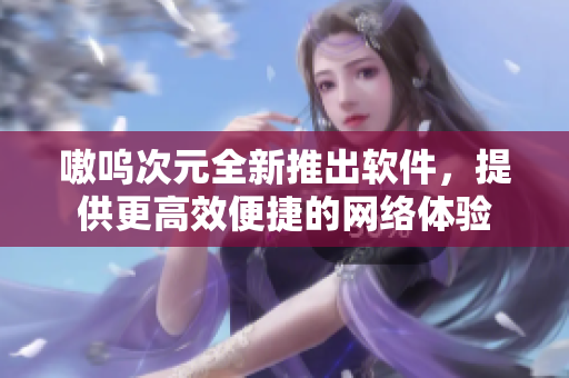 嗷呜次元全新推出软件，提供更高效便捷的网络体验