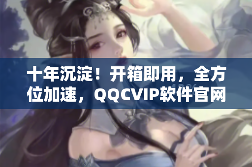 十年沉淀！开箱即用，全方位加速，QQCVIP软件官网重磅上线！