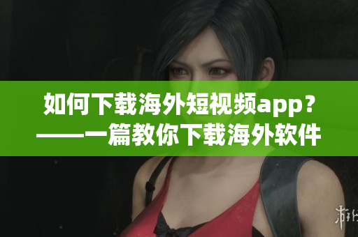 如何下载海外短视频app？——一篇教你下载海外软件的文章