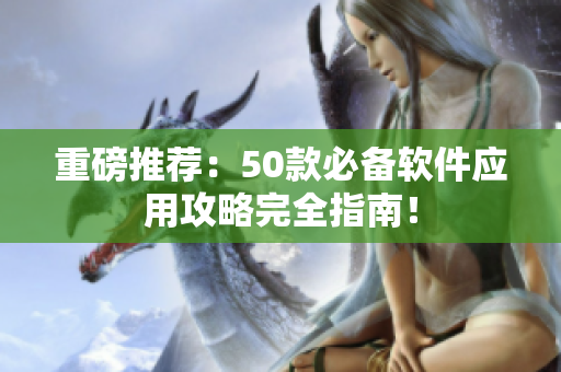 重磅推荐：50款必备软件应用攻略完全指南！