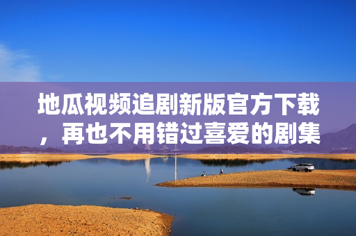 地瓜视频追剧新版官方下载，再也不用错过喜爱的剧集！