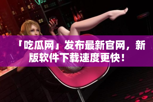 「吃瓜网」发布最新官网，新版软件下载速度更快！
