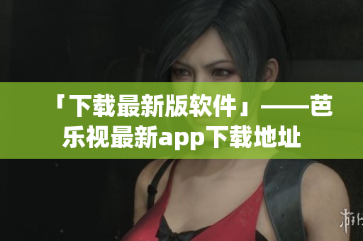 「下载最新版软件」——芭乐视最新app下载地址