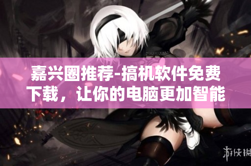 嘉兴圈推荐-搞机软件免费下载，让你的电脑更加智能高效！