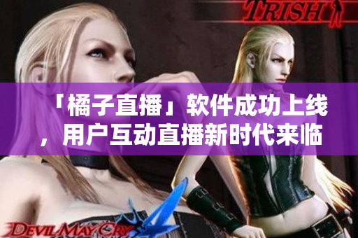 「橘子直播」软件成功上线，用户互动直播新时代来临