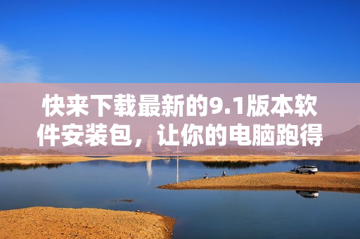 快来下载最新的9.1版本软件安装包，让你的电脑跑得更快！