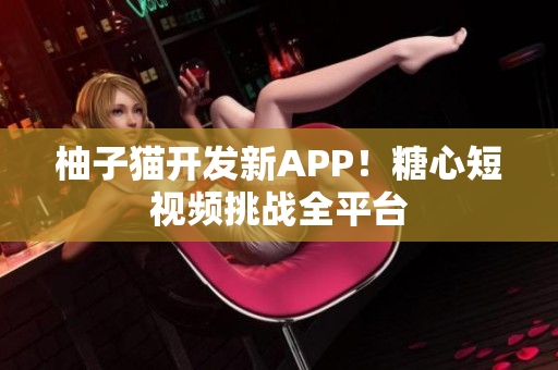 柚子猫开发新APP！糖心短视频挑战全平台