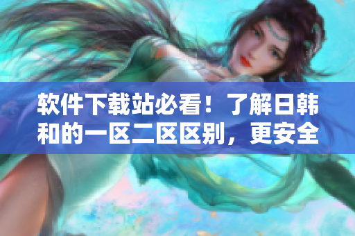 软件下载站必看！了解日韩和的一区二区区别，更安全更省心！