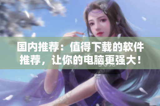 国内推荐：值得下载的软件推荐，让你的电脑更强大！