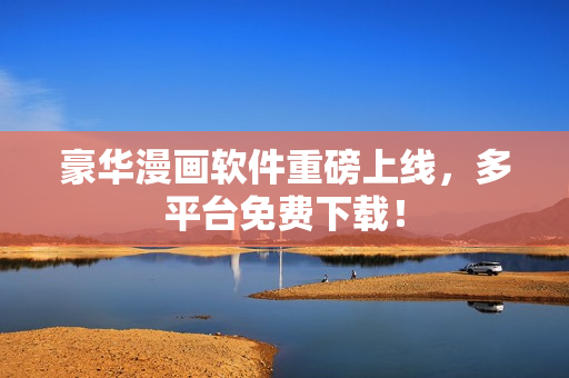 豪华漫画软件重磅上线，多平台免费下载！