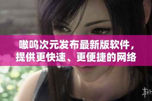 嗷呜次元发布最新版软件，提供更快速、更便捷的网络体验