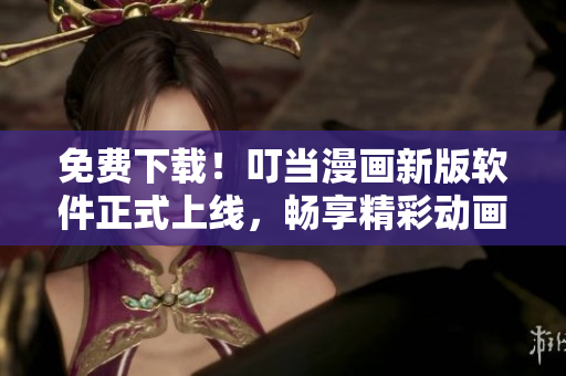 免费下载！叮当漫画新版软件正式上线，畅享精彩动画世界
