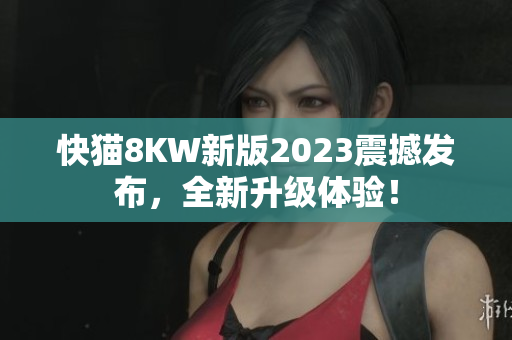 快猫8KW新版2023震撼发布，全新升级体验！