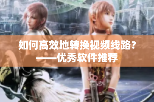 如何高效地转换视频线路？——优秀软件推荐