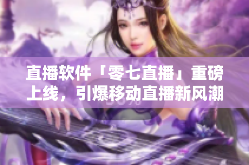 直播软件「零七直播」重磅上线，引爆移动直播新风潮！
