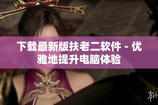 下载最新版扶老二软件 - 优雅地提升电脑体验
