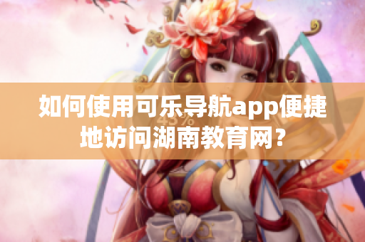 如何使用可乐导航app便捷地访问湖南教育网？