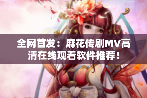 全网首发：麻花传剧MV高清在线观看软件推荐！