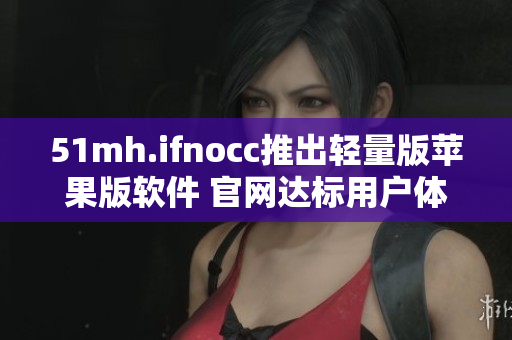 51mh.ifnocc推出轻量版苹果版软件 官网达标用户体验卓越