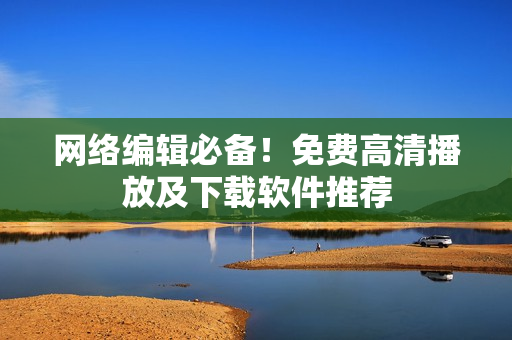 网络编辑必备！免费高清播放及下载软件推荐