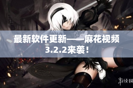 最新软件更新——麻花视频3.2.2来袭！