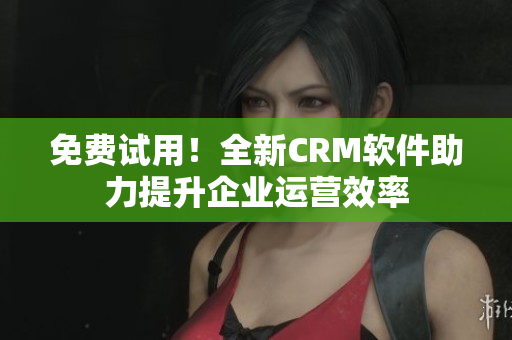 免费试用！全新CRM软件助力提升企业运营效率