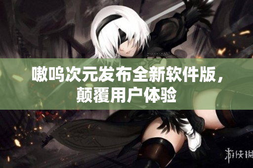 嗷呜次元发布全新软件版，颠覆用户体验