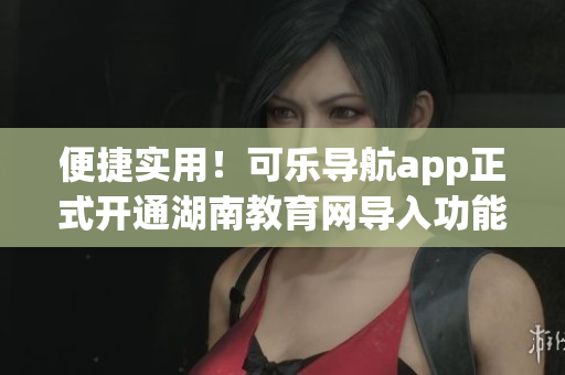 便捷实用！可乐导航app正式开通湖南教育网导入功能