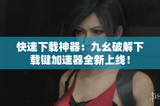 快速下载神器：九幺破解下载键加速器全新上线！