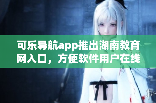 可乐导航app推出湖南教育网入口，方便软件用户在线学习