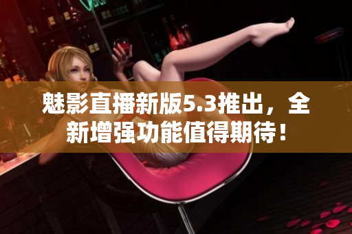 魅影直播新版5.3推出，全新增强功能值得期待！