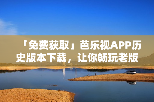 「免费获取」芭乐视APP历史版本下载，让你畅玩老版应用！