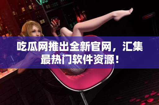 吃瓜网推出全新官网，汇集最热门软件资源！