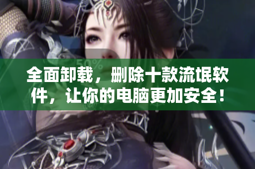 全面卸载，删除十款流氓软件，让你的电脑更加安全！