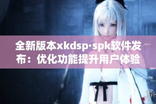 全新版本xkdsp·spk软件发布：优化功能提升用户体验