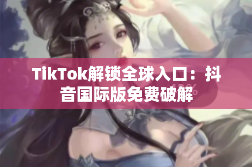 TikTok解锁全球入口：抖音国际版免费破解