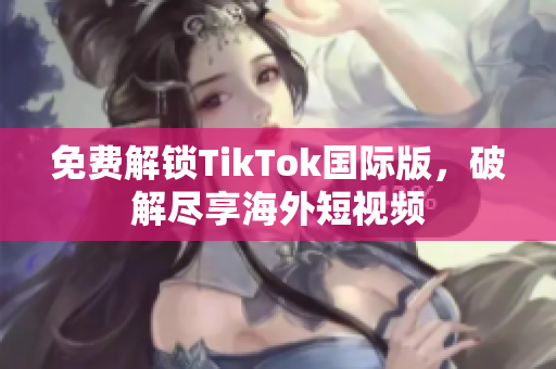 免费解锁TikTok国际版，破解尽享海外短视频