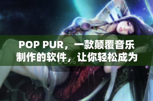 POP PUR，一款颠覆音乐制作的软件，让你轻松成为音乐大师