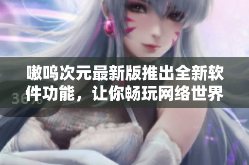 嗷呜次元最新版推出全新软件功能，让你畅玩网络世界