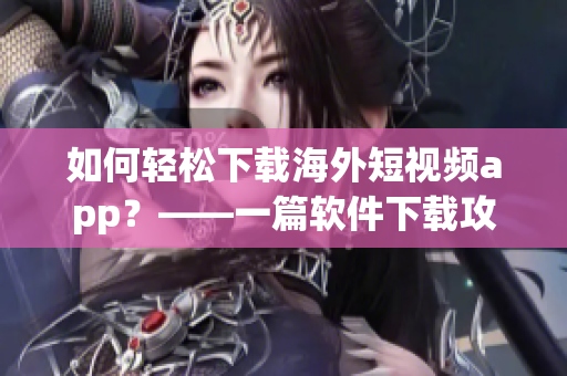 如何轻松下载海外短视频app？——一篇软件下载攻略