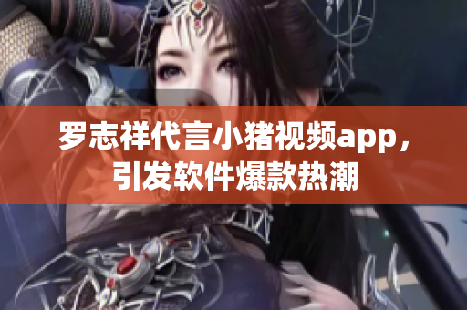 罗志祥代言小猪视频app，引发软件爆款热潮