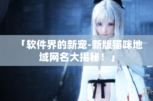 「软件界的新宠-新版猫咪地域网名大揭秘！」