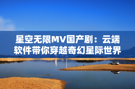 星空无限MV国产剧：云端软件带你穿越奇幻星际世界
