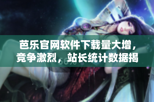 芭乐官网软件下载量大增，竞争激烈，站长统计数据揭秘惊人真相