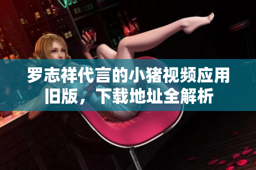 罗志祥代言的小猪视频应用旧版，下载地址全解析